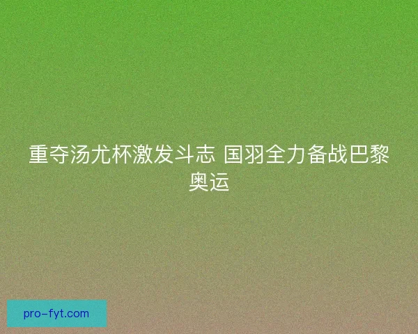 重夺汤尤杯激发斗志 国羽全力备战巴黎奥运