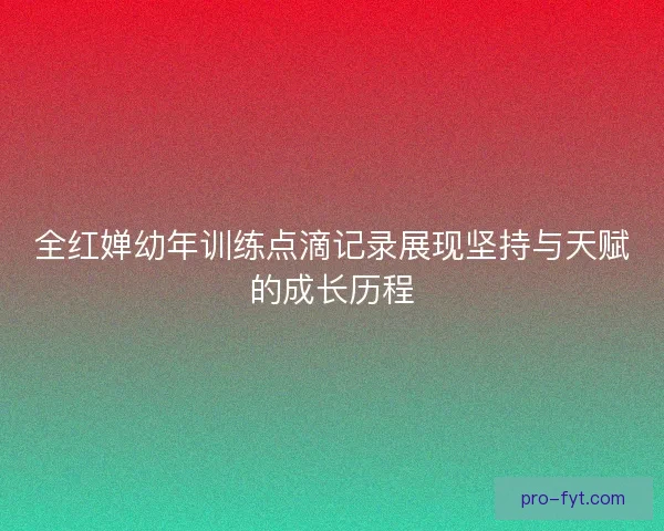 全红婵幼年训练点滴记录展现坚持与天赋的成长历程 全红婵幼年训练点滴记录展现坚持与天赋的成长历程