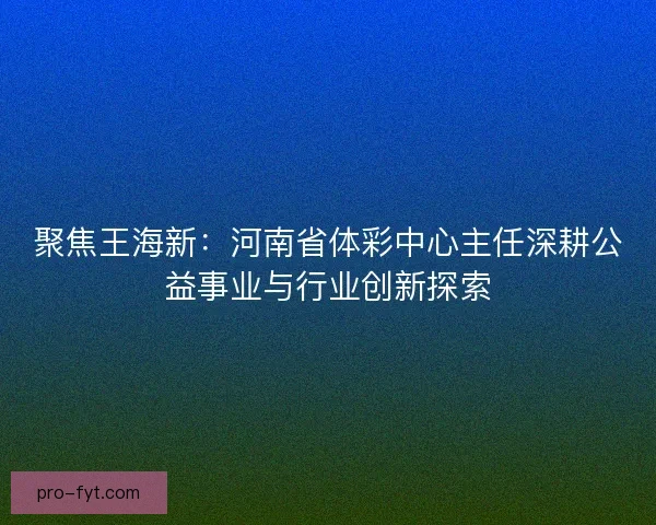 聚焦王海新：河南省体彩中心主任深耕公益事业与行业创新探索