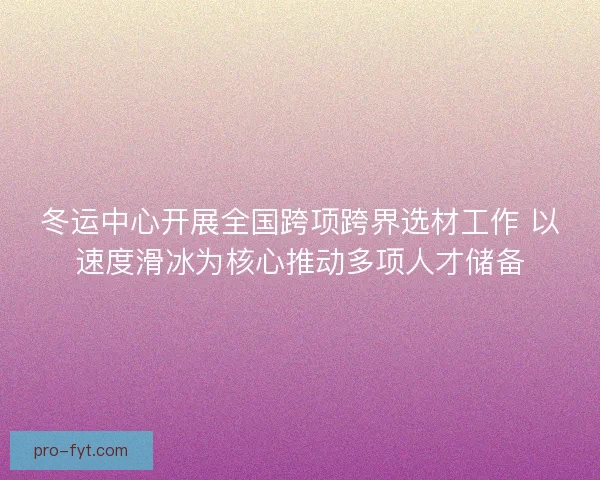 冬运中心开展全国跨项跨界选材工作 以速度滑冰为核心推动多项人才储备