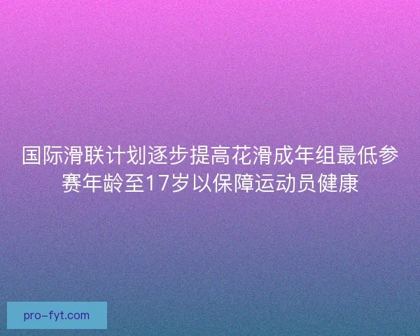 国际滑联计划逐步提高花滑成年组最低参赛年龄至17岁以保障运动员健康 国际滑联计划逐步提高花滑成年组最低参赛年龄至17岁以保障运动员健康