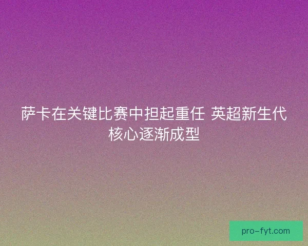 萨卡在关键比赛中担起重任 英超新生代核心逐渐成型 萨卡在关键比赛中担起重任 英超新生代核心逐渐成型