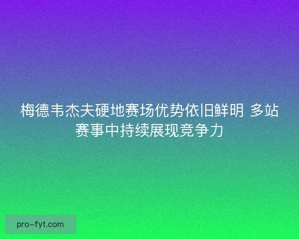 梅德韦杰夫硬地赛场优势依旧鲜明 多站赛事中持续展现竞争力