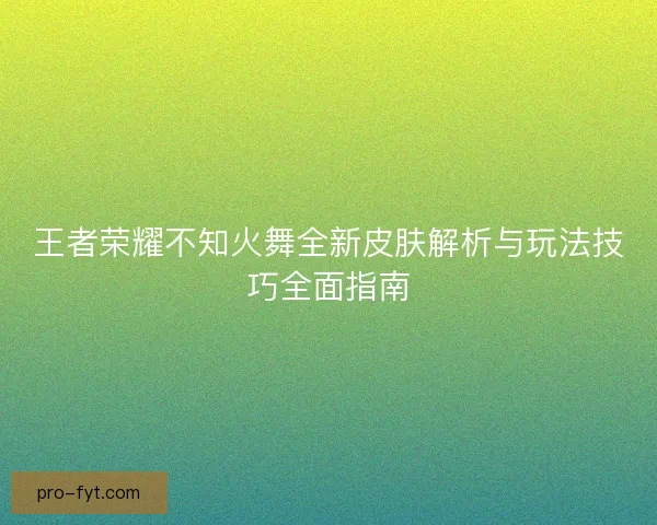 王者荣耀不知火舞全新皮肤解析与玩法技巧全面指南